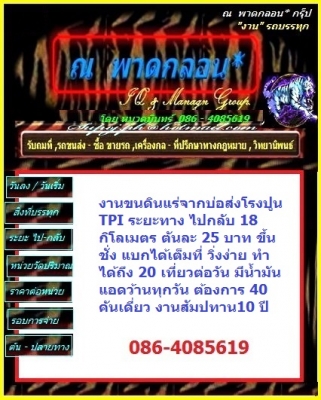 งานขนดินแร่จากบ่อส่งโรงปูน TPI ระยะทาง ไปกลับ 24 กิโลเมตร ตันละ 31 บาท ขึ้นชั่ง แบกได้เต็มที่ วิ่งง่าย ทำได้ถึง 20 เที่ยวต่อวัน มีน้ำมันแอดว้านทุกวัน ต้องการ 20 คัน งานสัมปทาน10 ปี รับงานจาก หจก กัญจน์ ลงงานได้เลย