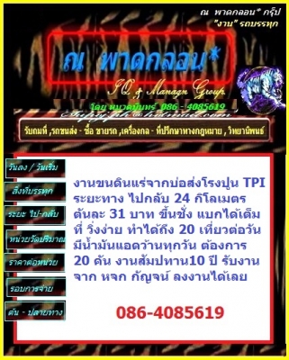 งานขนดินแร่จากบ่อส่งโรงปูน TPI ระยะทาง ไปกลับ 24 กิโลเมตร ตันละ 31 บาท ขึ้นชั่ง แบกได้เต็มที่ วิ่งง่าย ทำได้ถึง 20 เที่ยวต่อวัน มีน้ำมันแอดว้านทุกวัน ต้องการ 20 คัน งานสัมปทาน10 ปี รับงานจาก หจก กัญจน์ ลงงานได้เลย