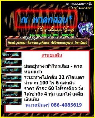 งานขนดิน บ่ออยู่ทางเข้าไทรน้อย-ลาดหลุมแก้ว ระยะทางไปกลับ 32 กิโลเมตร จำนวน 100 ไร่ 6แสนคิวราคา คิวละ 60 ใช้้รถสิบล้อ30 หัวเดี่ยว วิ่งได้เช้าถึง 4 ทุ่ม แบกได้ เคลียเงินเย็น  / หมวดมินทร์ 086-4085619